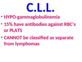 C.L.L.
• HYPO-gammaglobulinemia
• 15% have antibodies against RBC’s
or PLATS
• CANNOT be classified as separate
from lymphomas
 