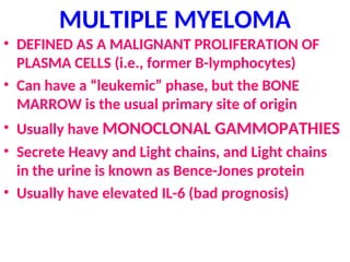 MULTIPLE MYELOMA
• DEFINED AS A MALIGNANT PROLIFERATION OF
PLASMA CELLS (i.e., former B-lymphocytes)
• Can have a “leukemic” phase, but the BONE
MARROW is the usual primary site of origin
• Usually have MONOCLONAL GAMMOPATHIES
• Secrete Heavy and Light chains, and Light chains
in the urine is known as Bence-Jones protein
• Usually have elevated IL-6 (bad prognosis)
 