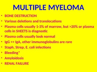 MULTIPLE MYELOMA
• BONE DESTRUCTION
• Various deletions and translocations
• Plasma cells usually 1-3% of marrow, but >20% or plasma
cells in SHEETS is diagnostic
• Plasma cells usually look normal
• IgG >> IgA, other immunoglobulins are rare
• Staph, Strep, E. coli infections
• Bleeding*
• Amyloidosis
• RENAL FAILURE
 
