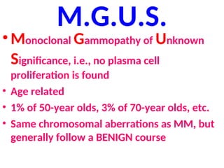 M.G.U.S.
• Monoclonal Gammopathy of Unknown
Significance, i.e., no plasma cell
proliferation is found
• Age related
• 1% of 50-year olds, 3% of 70-year olds, etc.
• Same chromosomal aberrations as MM, but
generally follow a BENIGN course
 