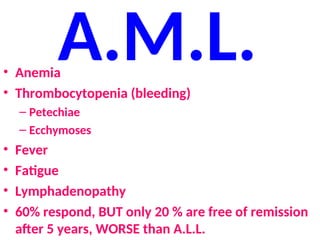 A.M.L.
• Anemia
• Thrombocytopenia (bleeding)
– Petechiae
– Ecchymoses
• Fever
• Fatigue
• Lymphadenopathy
• 60% respond, BUT only 20 % are free of remission
after 5 years, WORSE than A.L.L.
 