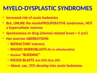MYELO-DYSPLASTIC SYNDROMES
• Increased risk of acute leukemias
• But, UNLIKE the myeloPROLIFERATIVE syndromes, NOT
a hypercellular marrow
• Spontaneous or drug (chemo) related (even > 5 yrs!)
• Has marrow ABERRATIONS
– REFRACTORY ANEMIAS
– RINGED SIDEROBLASTS (Fe in mitochondria)
– Nuclear “BUDDING”
– EXCESS BLASTS, but LESS than 20%
– About, say, 25% develop into acute leukemias
 