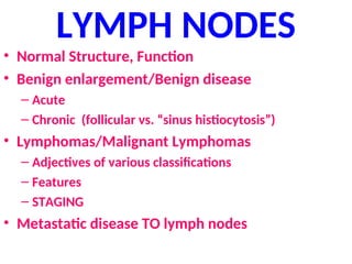 LYMPH NODES
• Normal Structure, Function
• Benign enlargement/Benign disease
– Acute
– Chronic (follicular vs. “sinus histiocytosis”)
• Lymphomas/Malignant Lymphomas
– Adjectives of various classifications
– Features
– STAGING
• Metastatic disease TO lymph nodes
 