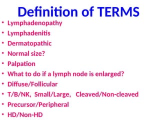 Definition of TERMS
• Lymphadenopathy
• Lymphadenitis
• Dermatopathic
• Normal size?
• Palpation
• What to do if a lymph node is enlarged?
• Diffuse/Follicular
• T/B/NK, Small/Large, Cleaved/Non-cleaved
• Precursor/Peripheral
• HD/Non-HD
 