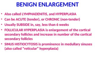 BENIGN ENLARGEMENT
• Also called LYMPHADENITIS, and HYPERPLASIA
• Can be ACUTE (tender), or CHRONIC (non-tender)
• Usually SUBSIDE in, say, less than 6 weeks
• FOLLICULAR HYPERPLASIA is enlargement of the cortical
secondary follicles and increase in number of the cortical
secondary follicles
• SINUS HISTIOCYTOSIS is prominence in medullary sinuses
(also called “reticular” hyperplasia)
 