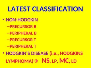 LATEST CLASSIFICATION
• NON-HODGKIN
–PRECURSOR B
–PERIPHERAL B
–PRECURSOR T
–PERIPHERAL T
• HODGKIN’S DISEASE (i.e., HODGKINS
LYMPHOMA) NS, LP, MC, LD
 