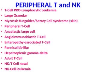 PERIPHERAL T and NK
• T-Cell PRO-Lymphocytic Leukemia
• Large Granular
• Mycossis fungoides/Sezary Cell syndrome (skin)
• Peripheral T-Cell
• Anaplastic large cell
• Angioimmunoblastic T-Cell
• Enteropathy-associated T-Cell
• Panniculitis-like
• Hepatosplenic gamma-delta
• Adult T-Cell
• NK/T Cell nasal
• NK-Cell leukemia
 