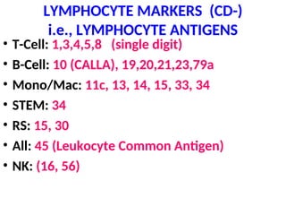 LYMPHOCYTE MARKERS (CD-)
i.e., LYMPHOCYTE ANTIGENS
• T-Cell: 1,3,4,5,8 (single digit)
• B-Cell: 10 (CALLA), 19,20,21,23,79a
• Mono/Mac: 11c, 13, 14, 15, 33, 34
• STEM: 34
• RS: 15, 30
• All: 45 (Leukocyte Common Antigen)
• NK: (16, 56)
 