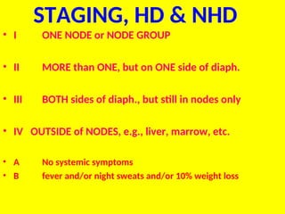 STAGING, HD & NHD
• I ONE NODE or NODE GROUP
• II MORE than ONE, but on ONE side of diaph.
• III BOTH sides of diaph., but still in nodes only
• IV OUTSIDE of NODES, e.g., liver, marrow, etc.
• A No systemic symptoms
• B fever and/or night sweats and/or 10% weight loss
 