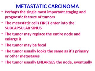 METASTATIC CARCINOMA
• Perhaps the single most important staging and
prognostic feature of tumors
• The metastatic cells FIRST enter into the
SUBCAPSULAR SINUS
• The tumor may replace the entire node and
enlarge it
• The tumor may be focal
• The tumor usually looks the same as it’s primary
or other metastases
• The tumor usually ENLARGES the node, eventually
 