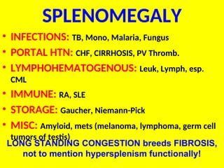 SPLENOMEGALY
• INFECTIONS: TB, Mono, Malaria, Fungus
• PORTAL HTN: CHF, CIRRHOSIS, PV Thromb.
• LYMPHOHEMATOGENOUS: Leuk, Lymph, esp.
CML
• IMMUNE: RA, SLE
• STORAGE: Gaucher, Niemann-Pick
• MISC: Amyloid, mets (melanoma, lymphoma, germ cell
tumors of testis)
LONG STANDING CONGESTION breeds FIBROSIS,
not to mention hypersplenism functionally!
 