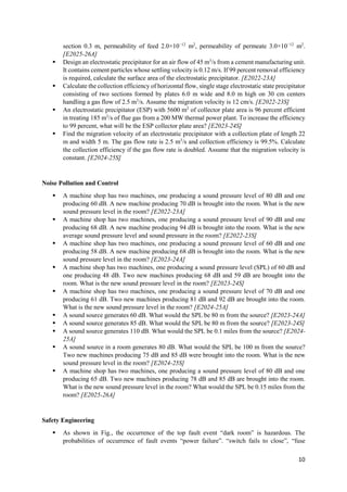 10
section 0.3 m, permeability of feed 2.0×10−12
m2
, permeability of permeate 3.0×10−12
m2
.
[E2025-26A]
 Design an electrostatic precipitator for an air flow of 45 m3
/s from a cement manufacturing unit.
It contains cement particles whose settling velocity is 0.12 m/s. If 99 percent removal efficiency
is required, calculate the surface area of the electrostatic precipitator. [E2022-23A]
 Calculate the collection efficiency of horizontal flow, single stage electrostatic state precipitator
consisting of two sections formed by plates 6.0 m wide and 8.0 m high on 30 cm centers
handling a gas flow of 2.5 m3
/s. Assume the migration velocity is 12 cm/s. [E2022-23S]
 An electrostatic precipitator (ESP) with 5600 m2
of collector plate area is 96 percent efficient
in treating 185 m3
/s of flue gas from a 200 MW thermal power plant. To increase the efficiency
to 99 percent, what will be the ESP collector plate area? [E2023-24S]
 Find the migration velocity of an electrostatic precipitator with a collection plate of length 22
m and width 5 m. The gas flow rate is 2.5 m3
/s and collection efficiency is 99.5%. Calculate
the collection efficiency if the gas flow rate is doubled. Assume that the migration velocity is
constant. [E2024-25S]
Noise Pollution and Control
 A machine shop has two machines, one producing a sound pressure level of 80 dB and one
producing 60 dB. A new machine producing 70 dB is brought into the room. What is the new
sound pressure level in the room? [E2022-23A]
 A machine shop has two machines, one producing a sound pressure level of 90 dB and one
producing 68 dB. A new machine producing 94 dB is brought into the room. What is the new
average sound pressure level and sound pressure in the room? [E2022-23S]
 A machine shop has two machines, one producing a sound pressure level of 60 dB and one
producing 58 dB. A new machine producing 68 dB is brought into the room. What is the new
sound pressure level in the room? [E2023-24A]
 A machine shop has two machines, one producing a sound pressure level (SPL) of 60 dB and
one producing 48 dB. Two new machines producing 68 dB and 59 dB are brought into the
room. What is the new sound pressure level in the room? [E2023-24S]
 A machine shop has two machines, one producing a sound pressure level of 70 dB and one
producing 61 dB. Two new machines producing 81 dB and 92 dB are brought into the room.
What is the new sound pressure level in the room? [E2024-25A]
 A sound source generates 60 dB. What would the SPL be 80 m from the source? [E2023-24A]
 A sound source generates 85 dB. What would the SPL be 80 m from the source? [E2023-24S]
 A sound source generates 110 dB. What would the SPL be 0.1 miles from the source? [E2024-
25A]
 A sound source in a room generates 80 dB. What would the SPL be 100 m from the source?
Two new machines producing 75 dB and 85 dB were brought into the room. What is the new
sound pressure level in the room? [E2024-25S]
 A machine shop has two machines, one producing a sound pressure level of 80 dB and one
producing 65 dB. Two new machines producing 78 dB and 85 dB are brought into the room.
What is the new sound pressure level in the room? What would the SPL be 0.15 miles from the
room? [E2025-26A]
Safety Engineering
 As shown in Fig., the occurrence of the top fault event “dark room” is hazardous. The
probabilities of occurrence of fault events “power failure”. “switch fails to close”, “fuse
 