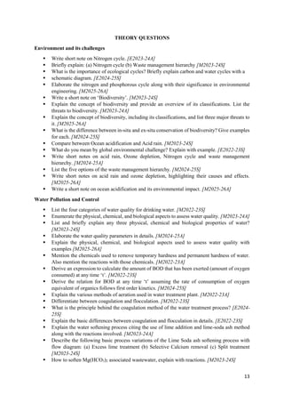 13
THEORY QUESTIONS
Environment and its challenges
 Write short note on Nitrogen cycle. [E2023-24A]
 Briefly explain: (a) Nitrogen cycle (b) Waste management hierarchy [M2023-24S]
 What is the importance of ecological cycles? Briefly explain carbon and water cycles with a
 schematic diagram. [E2024-25S]
 Elaborate the nitrogen and phosphorous cycle along with their significance in environmental
engineering. [M2025-26A]
 Write a short note on ‘Biodiversity’. [M2023-24S]
 Explain the concept of biodiversity and provide an overview of its classifications. List the
threats to biodiversity. [M2023-24A]
 Explain the concept of biodiversity, including its classifications, and list three major threats to
it. [M2025-26A]
 What is the difference between in-situ and ex-situ conservation of biodiversity? Give examples
for each. [M2024-25S]
 Compare between Ocean acidification and Acid rain. [M2023-24S]
 What do you mean by global environmental challenge? Explain with example. [E2022-23S]
 Write short notes on acid rain, Ozone depletion, Nitrogen cycle and waste management
hierarchy. [M2024-25A]
 List the five options of the waste management hierarchy. [M2024-25S]
 Write short notes on acid rain and ozone depletion, highlighting their causes and effects.
[M2025-26A]
 Write a short note on ocean acidification and its environmental impact. [M2025-26A]
Water Pollution and Control
 List the four categories of water quality for drinking water. [M2022-23S]
 Enumerate the physical, chemical, and biological aspects to assess water quality. [M2023-24A]
 List and briefly explain any three physical, chemical and biological properties of water?
[M2023-24S]
 Elaborate the water quality parameters in details. [M2024-25A]
 Explain the physical, chemical, and biological aspects used to assess water quality with
examples [M2025-26A]
 Mention the chemicals used to remove temporary hardness and permanent hardness of water.
Also mention the reactions with those chemicals. [M2022-23A]
 Derive an expression to calculate the amount of BOD that has been exerted (amount of oxygen
consumed) at any time ‘t’. [M2022-23S]
 Derive the relation for BOD at any time ‘t’ assuming the rate of consumption of oxygen
equivalent of organics follows first order kinetics. [M2024-25S]
 Explain the various methods of aeration used in water treatment plant. [M2022-23A]
 Differentiate between coagulation and flocculation. [M2022-23S]
 What is the principle behind the coagulation method of the water treatment process? [E2024-
25S]
 Explain the basic differences between coagulation and flocculation in details. [E2022-23S]
 Explain the water softening process citing the use of lime addition and lime-soda ash method
along with the reactions involved. [M2023-24A]
 Describe the following basic process variations of the Lime Soda ash softening process with
flow diagram: (a) Excess lime treatment (b) Selective Calcium removal (c) Split treatment
[M2023-24S]
 How to soften Mg(HCO3)2 associated wastewater, explain with reactions. [M2023-24S]
 