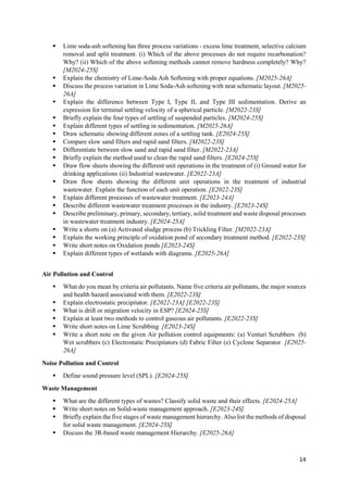 14
 Lime soda-ash softening has three process variations - excess lime treatment, selective calcium
removal and split treatment. (i) Which of the above processes do not require recarbonation?
Why? (ii) Which of the above softening methods cannot remove hardness completely? Why?
[M2024-25S]
 Explain the chemistry of Lime-Soda Ash Softening with proper equations. [M2025-26A]
 Discuss the process variation in Lime Soda-Ash softening with neat schematic layout. [M2025-
26A]
 Explain the difference between Type I, Type II, and Type III sedimentation. Derive an
expression for terminal settling velocity of a spherical particle. [M2022-23S]
 Briefly explain the four types of settling of suspended particles. [M2024-25S]
 Explain different types of settling in sedimentation. [M2025-26A]
 Draw schematic showing different zones of a settling tank. [E2024-25S]
 Compare slow sand filters and rapid sand filters. [M2022-23S]
 Differentiate between slow sand and rapid sand filter. [M2022-23A]
 Briefly explain the method used to clean the rapid sand filters. [E2024-25S]
 Draw flow sheets showing the different unit operations in the treatment of (i) Ground water for
drinking applications (ii) Industrial wastewater. [E2022-23A]
 Draw flow sheets showing the different unit operations in the treatment of industrial
wastewater. Explain the function of each unit operation. [E2022-23S]
 Explain different processes of wastewater treatment. [E2023-24A]
 Describe different wastewater treatment processes in the industry. [E2023-24S]
 Describe preliminary, primary, secondary, tertiary, solid treatment and waste disposal processes
in wastewater treatment industry. [E2024-25A]
 Write a shorts on (a) Activated sludge process (b) Trickling Filter. [M2022-23A]
 Explain the working principle of oxidation pond of secondary treatment method. [E2022-23S]
 Write short notes on Oxidation ponds [E2023-24S]
 Explain different types of wetlands with diagrams. [E2025-26A]
Air Pollution and Control
 What do you mean by criteria air pollutants. Name five criteria air pollutants, the major sources
and health hazard associated with them. [E2022-23S]
 Explain electrostatic precipitator. [E2022-23A] [E2022-23S]
 What is drift or migration velocity in ESP? [E2024-25S]
 Explain at least two methods to control gaseous air pollutants. [E2022-23S]
 Write short notes on Lime Scrubbing [E2023-24S]
 Write a short note on the given Air pollution control equipments: (a) Venturi Scrubbers (b)
Wet scrubbers (c) Electrostatic Precipitators (d) Fabric Filter (e) Cyclone Separator [E2025-
26A]
Noise Pollution and Control
 Define sound pressure level (SPL). [E2024-25S]
Waste Management
 What are the different types of wastes? Classify solid waste and their effects. [E2024-25A]
 Write short notes on Solid-waste management approach. [E2023-24S]
 Briefly explain the five stages of waste management hierarchy. Also list the methods of disposal
for solid waste management. [E2024-25S]
 Discuss the 3R-based waste management Hierarchy. [E2025-26A]
 