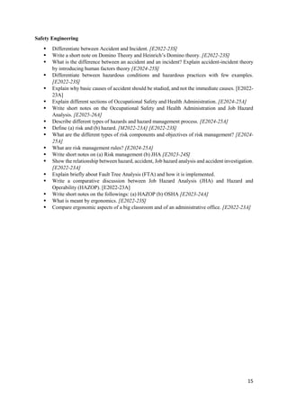 15
Safety Engineering
 Differentiate between Accident and Incident. [E2022-23S]
 Write a short note on Domino Theory and Heinrich’s Domino theory. [E2022-23S]
 What is the difference between an accident and an incident? Explain accident-incident theory
by introducing human factors theory [E2024-25S]
 Differentiate between hazardous conditions and hazardous practices with few examples.
[E2022-23S]
 Explain why basic causes of accident should be studied, and not the immediate causes. [E2022-
23A]
 Explain different sections of Occupational Safety and Health Administration. [E2024-25A]
 Write short notes on the Occupational Safety and Health Administration and Job Hazard
Analysis. [E2025-26A]
 Describe different types of hazards and hazard management process. [E2024-25A]
 Define (a) risk and (b) hazard. [M2022-23A] [E2022-23S]
 What are the different types of risk components and objectives of risk management? [E2024-
25A]
 What are risk management rules? [E2024-25A]
 Write short notes on (a) Risk management (b) JHA [E2023-24S]
 Show the relationship between hazard, accident, Job hazard analysis and accident investigation.
[E2022-23A]
 Explain briefly about Fault Tree Analysis (FTA) and how it is implemented.
 Write a comparative discussion between Job Hazard Analysis (JHA) and Hazard and
Operability (HAZOP). [E2022-23A]
 Write short notes on the followings: (a) HAZOP (b) OSHA [E2023-24A]
 What is meant by ergonomics. [E2022-23S]
 Compare ergonomic aspects of a big classroom and of an administrative office. [E2022-23A]
 