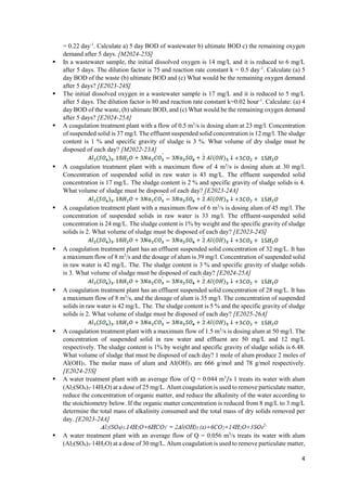4
= 0.22 day-1
. Calculate a) 5 day BOD of wastewater b) ultimate BOD c) the remaining oxygen
demand after 5 days. [M2024-25S]
 In a wastewater sample, the initial dissolved oxygen is 14 mg/L and it is reduced to 6 mg/L
after 5 days. The dilution factor is 75 and reaction rate constant k = 0.5 day-1
. Calculate (a) 5
day BOD of the waste (b) ultimate BOD and (c) What would be the remaining oxygen demand
after 5 days? [E2023-24S]
 The initial dissolved oxygen in a wastewater sample is 17 mg/L and it is reduced to 5 mg/L
after 5 days. The dilution factor is 80 and reaction rate constant k=0.02 hour-1
. Calculate: (a) 4
day BOD of the waste, (b) ultimate BOD, and (c) What would be the remaining oxygen demand
after 5 days? [E2024-25A]
 A coagulation treatment plant with a flow of 0.5 m3
/s is dosing alum at 23 mg/l. Concentration
of suspended solid is 37 mg/l. The effluent suspended solid concentration is 12 mg/l. The sludge
content is 1 % and specific gravity of sludge is 3 %. What volume of dry sludge must be
disposed of each day? [M2022-23A]
 A coagulation treatment plant with a maximum flow of 4 m3
/s is dosing alum at 30 mg/l.
Concentration of suspended solid in raw water is 43 mg/L. The effluent suspended solid
concentration is 17 mg/L. The sludge content is 2 % and specific gravity of sludge solids is 4.
What volume of sludge must be disposed of each day? [E2023-24A]
 A coagulation treatment plant with a maximum flow of 6 m3
/s is dosing alum of 45 mg/l. The
concentration of suspended solids in raw water is 33 mg/l. The effluent-suspended solid
concentration is 24 mg/L. The sludge content is 1% by weight and the specific gravity of sludge
solids is 2. What volume of sludge must be disposed of each day? [E2023-24S]
 A coagulation treatment plant has an effluent suspended solid concentration of 32 mg/L. It has
a maximum flow of 8 m3
/s and the dosage of alum is 39 mg/l. Concentration of suspended solid
in raw water is 42 mg/L. The. The sludge content is 3 % and specific gravity of sludge solids
is 3. What volume of sludge must be disposed of each day? [E2024-25A]
 A coagulation treatment plant has an effluent suspended solid concentration of 28 mg/L. It has
a maximum flow of 8 m3
/s, and the dosage of alum is 35 mg/l. The concentration of suspended
solids in raw water is 42 mg/L. The. The sludge content is 5 % and the specific gravity of sludge
solids is 2. What volume of sludge must be disposed of each day? [E2025-26A]
 A coagulation treatment plant with a maximum flow of 1.5 m3
/s is dosing alum at 50 mg/l. The
concentration of suspended solid in raw water and effluent are 50 mg/L and 12 mg/L
respectively. The sludge content is 1% by weight and specific gravity of sludge solids is 6.48.
What volume of sludge that must be disposed of each day? 1 mole of alum produce 2 moles of
Al(OH)3. The molar mass of alum and Al(OH)3 are 666 g/mol and 78 g/mol respectively.
[E2024-25S]
 A water treatment plant with an average flow of Q = 0.044 m3
/s 1 treats its water with alum
(Al2(SO4)3⋅14H2O) at a dose of 25 mg/L. Alum coagulation is used to remove particulate matter,
reduce the concentration of organic matter, and reduce the alkalinity of the water according to
the stoichiometry below. If the organic matter concentration is reduced from 8 mg/L to 3 mg/L
determine the total mass of alkalinity consumed and the total mass of dry solids removed per
day. [E2023-24A]
 A water treatment plant with an average flow of Q = 0.056 m3
/s treats its water with alum
(Al2(SO4)3⋅14H2O) at a dose of 30 mg/L. Alum coagulation is used to remove particulate matter,
 