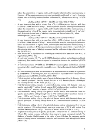 5
reduce the concentration of organic matter, and reduce the alkalinity of the water according to
Equation 1. If the organic matter concentration is reduced from 10 mg/L to 3 mg/L. Determine
the total mass of alkalinity consumed and the total mass of dry solids removed per day. [M2023-
24S]
 A water treatment plant with an average flow of Q = 0.054 m3
/s treats its water with alum
(Al2(SO4)3⋅14H2O) at a dose of 30 mg/L. Alum coagulation is used to remove particulate matter,
reduce the concentration of organic matter, and reduce the alkalinity of the water according to
the equation given below. If the organic matter concentration is reduced from 10 mg/L to 4
mg/L determine the total mass of alkalinity consumed and the total mass of dry solids
removed per day. [M2024-25A]
 A water treatment plant with an average flow of Q = 0.072 m³/s treats its water with alum
(Al2(SO4)3⋅14H2O) at a dose of 35 mg/L. Alum coagulation is used to remove particulate matter,
reduce the concentration of organic matter, and reduce the alkalinity of the water according to
the equation given below. If the organic matter concentration is reduced from 12 g/m³ to 5 g/m³,
determine the total mass of alkalinity consumed and the total mass of dry solids removed per
day. [M2025-26A]
 How much Lime is required for the softening of wastewater with 180 PPM (as CaCO3) of
Mg(HCO3)2? [M2023-24S]
 A wastewater contains 180 PPM and 210 PPM of calcium sulphate and and calcium chloride
respectively. How much soda ash is required to removed the hardness due to calcium? [E2023-
24S]
 A wastewater contains 195 PPM and 220 PPM of Calcium sulphate and Calcium chloride,
respectively. How much Soda ash is required to remove the hardness due to Calcium? [E2024-
25A]
 In a water softening plant, how much Lime has to be added to neutralize carbonic acid generated
by 10 PPM CO2? In the same plant, how much Soda ash is required to remove non-carbonate
hardness created by 15 PPM of CaSO4? [M2024-25A]
 Find the terminal settling velocity (m/s) of a spherical discrete particle with diameter 0.1 mm
and a specific gravity of 3.5 settling through the water at 20°C. Density of water = 1000 kg/m3
and viscosity of water = 0.001 Ns/m2
. [M2022-23A]
 Find the terminal settling velocity of a spherical discrete particle with diameter 1 mm and
specific gravity of 2.79 settling through water at 20℃with laminar flow condition. Density of
water = 1000 kg/m3
; Viscosity of water = 0.001 Ns/m2
[E2023-24A]
 Find the terminal settling velocity of a spherical discrete particle with diameter 0.7 mm and
specific gravity of 2.65 settling through water at 20℃ with laminar flow condition. Density of
water = 1000 kg /m3; Viscosity of water = 0.001 Ns/m2
[M2023-24S]
 Find the terminal settling velocity of a spherical discrete particle with diameter 0.4 mm and
specific gravity of 2.67 settling through water at 20℃ with laminar flow condition. [M2024-
25A]
 Find the terminal settling velocity of a spherical discrete particle with diameter 0.12 cm and
specific gravity of 2.50 settling through water at a temperature of 25 °C with laminar flow
condition. Density of water = 1 kg/L, Viscosity of water = 0.001 Ns/m² [M2025-26A]
 A spherical discrete particle of specific gravity of 4.5 settle in water at a terminal velocity of
0.9 m/s. This particle is coated uniformly with a material to create a composite particle. The
thickness of coating (shell) is equal to the radius of core. Calculate the maximum specific
gravity of coating material such that the composite particle does not settle when placed in water.
[M2024-25S]
 