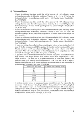 8
Air Pollution and Control
 What is the minimum size of the particle that will be removed with 100% efficiency from a
settling chamber under the following conditions; Viscosity of air = 2.1 x 10-5
kg/m.s; Air
horizontal velocity = 45 cm/s; Particle specific gravity = 2.4; Chamber length = 9 m; Height =
2 m [E2023-24A]
 What is the minimum size of the particle that will be removed with 100% efficiency from a
settling chamber under the following conditions: Viscosity of air = 2.1x10-5
kg/m.s. Air
horizontal velocity = 40 cm/s. Particle specific gravity = 2. Chamber length = 8 m; Height =
2m [E2023-24S]
 What is the minimum size of the particle that will be removed with 100 % efficiency from a
settling chamber under the following conditions; Viscosity of air = 2.1 x 10-5
kg/m.s Air
horizontal velocity = 60 cm/s Particle specific gravity = 3 Chamber length = 11 m; Height = 3
m [E2024-25A]
 What is the minimum size of the particle that will be removed with 100 % efficiency from a
settling chamber under the following conditions; Viscosity of air = 1.8 x 10-5
kg/m.s Air
horizontal velocity = 63 cm/s Particle specific gravity = 2.5 Chamber length = 11 m; Height =
3 m [E2025-26A]
 A multi-tray settling chamber having 8 trays, including the bottom surface, handles 6 m3
/s of
air at 20 °C. The trays are spaced 0.25 m apart and the chamber is to be 1 m wide and 4 m long.
What is minimum particle size of density 2000 kg/m3
that can be collected with 100 %
efficiency? What will be the efficiency of the settling chamber if 50 μm particles are to be
removed? Assume μg at 20°C as 1.8 x 10-5 kg/m-s. [E2022-23A]
 A cyclone is used to separate particulate material from air. The cyclone has specifications of:
body diameter = 1 m, height of inlet= 15 cm, width of inlet = 15 cm, length of cone = 1.2 m,
length of body = 1.8 m. Flow rate of air--particulate mixture is 200 m3
/min. Density of the
particle is 1800 kg/m3
. Density and viscosity of air are 1.204 kg/m3
and 1.81 x 10-5
kg/m.s.
Particle size distributions are as follows: Calculate collection efficiencies and contribution to
performances of each particle size range. [E2023-24A]
 A cyclone separator is used to separate particulate material from air. The cyclone has the
dimensions of body diameter = 2m, height of inlet = 20cm, width of inlet = 20 cm, length of
cone = 2m, length of body = 3 m. Flow rate of air-particulate mixture is 220 m3
/min. Density
of the particle is 1900 kg/m3
. Density and viscosity of air are 1.204 kg/m3
and 1.81x10-5
kg/m.s.
Particle size distribution are given below. Calculate the collection efficiencies and contribution
to performances of each particle size range. [E2023-24S]
 