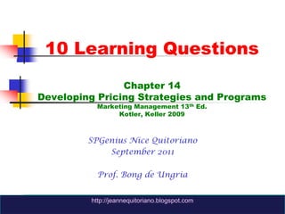 10 Learning QuestionsChapter 14Developing Pricing Strategies and ProgramsMarketing Management 13th Ed.Kotler, Keller 2009 SPGenius Nice Quitoriano September 2011 Prof. Bong de Ungria http://jeannequitoriano.blogspot.com http://jeannequitoriano.blogspot.com 