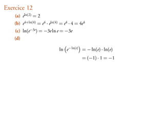 Exercice 12
    (a) eln(2) = 2
    (b) e4+ln(4) = e4 · eln(4) = e4 · 4 = 4e4
    (c) ln(e−3e ) = −3e ln e = −3e
    (d)

                              ln e− ln(e) = − ln(e) · ln(e)
                                           = (−1) · 1 = −1
 