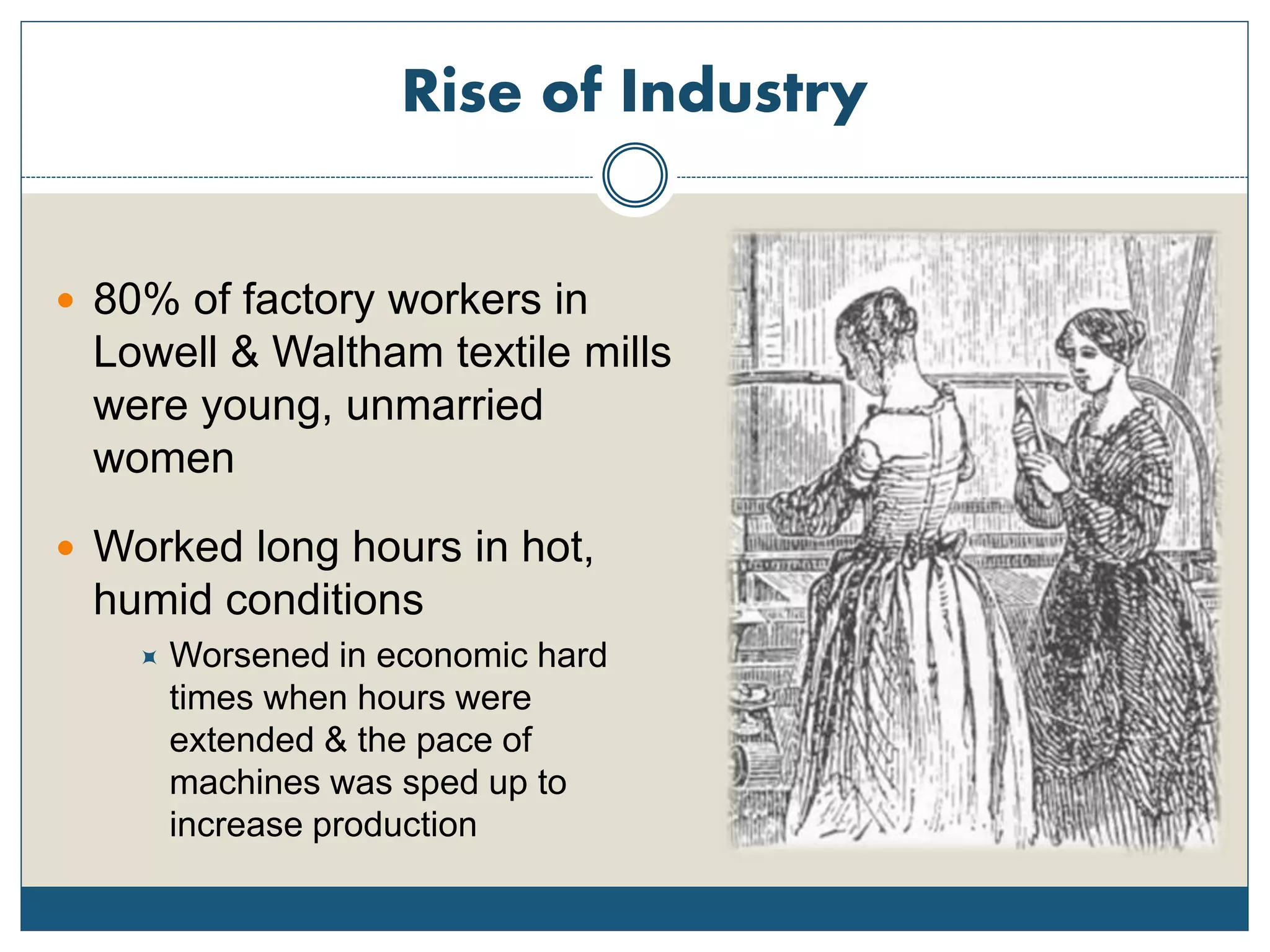 Rise of Industry
 80% of factory workers in
Lowell & Waltham textile mills
were young, unmarried
women
 Worked long hours in hot,
humid conditions
 Worsened in economic hard
times when hours were
extended & the pace of
machines was sped up to
increase production
 