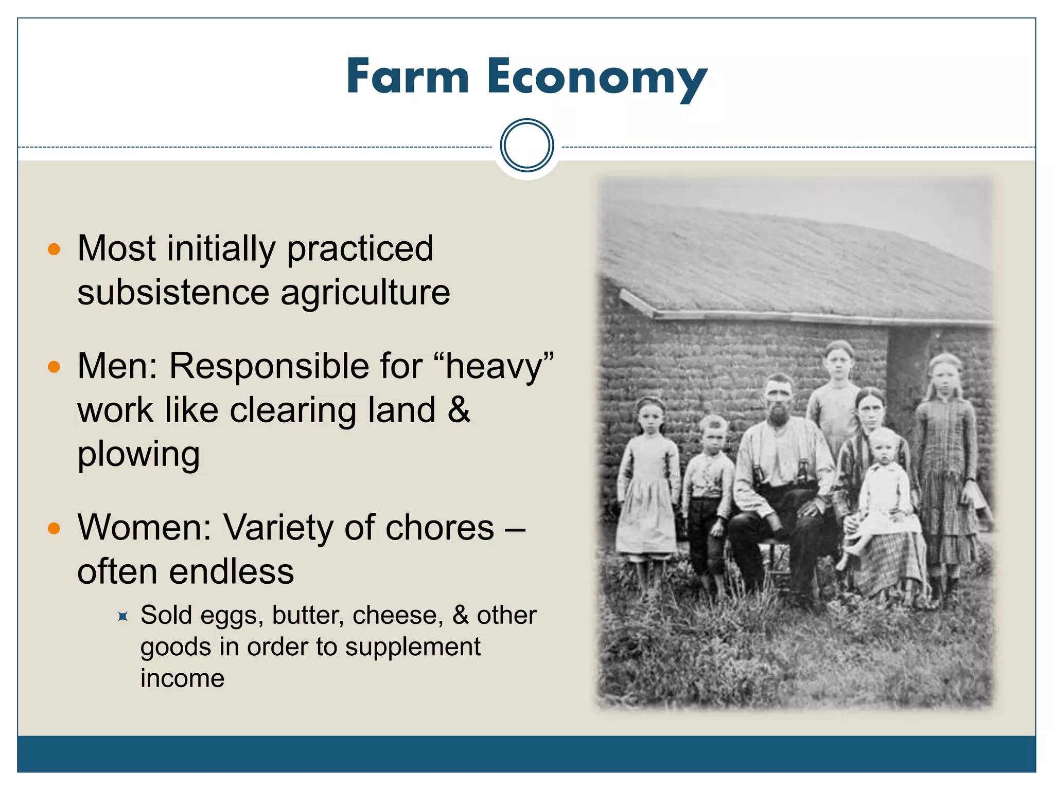 Farm Economy
 Most initially practiced
subsistence agriculture
 Men: Responsible for “heavy”
work like clearing land &
plowing
 Women: Variety of chores –
often endless
 Sold eggs, butter, cheese, & other
goods in order to supplement
income
 