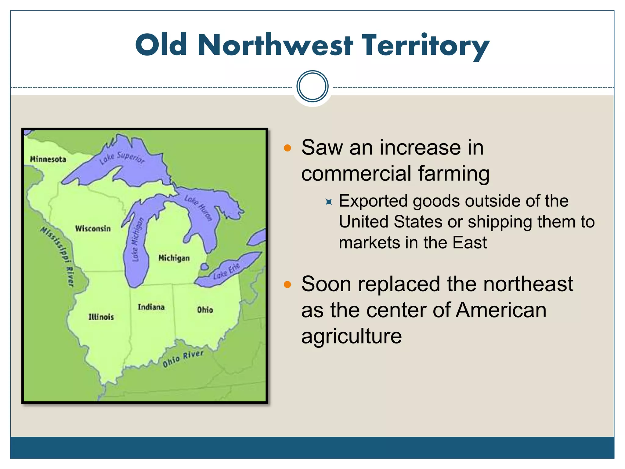 Old Northwest Territory
 Saw an increase in
commercial farming
 Exported goods outside of the
United States or shipping them to
markets in the East
 Soon replaced the northeast
as the center of American
agriculture
 