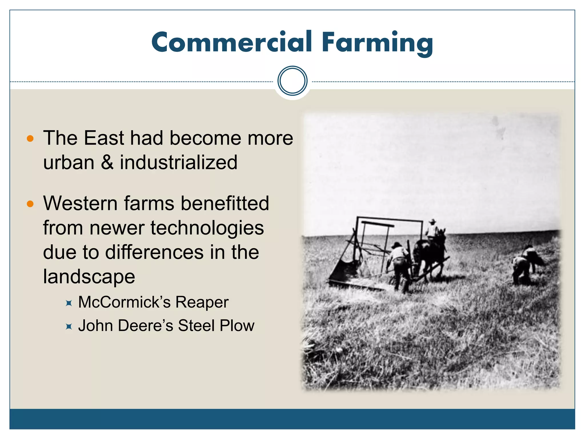 Commercial Farming
 The East had become more
urban & industrialized
 Western farms benefitted
from newer technologies
due to differences in the
landscape
 McCormick’s Reaper
 John Deere’s Steel Plow
 