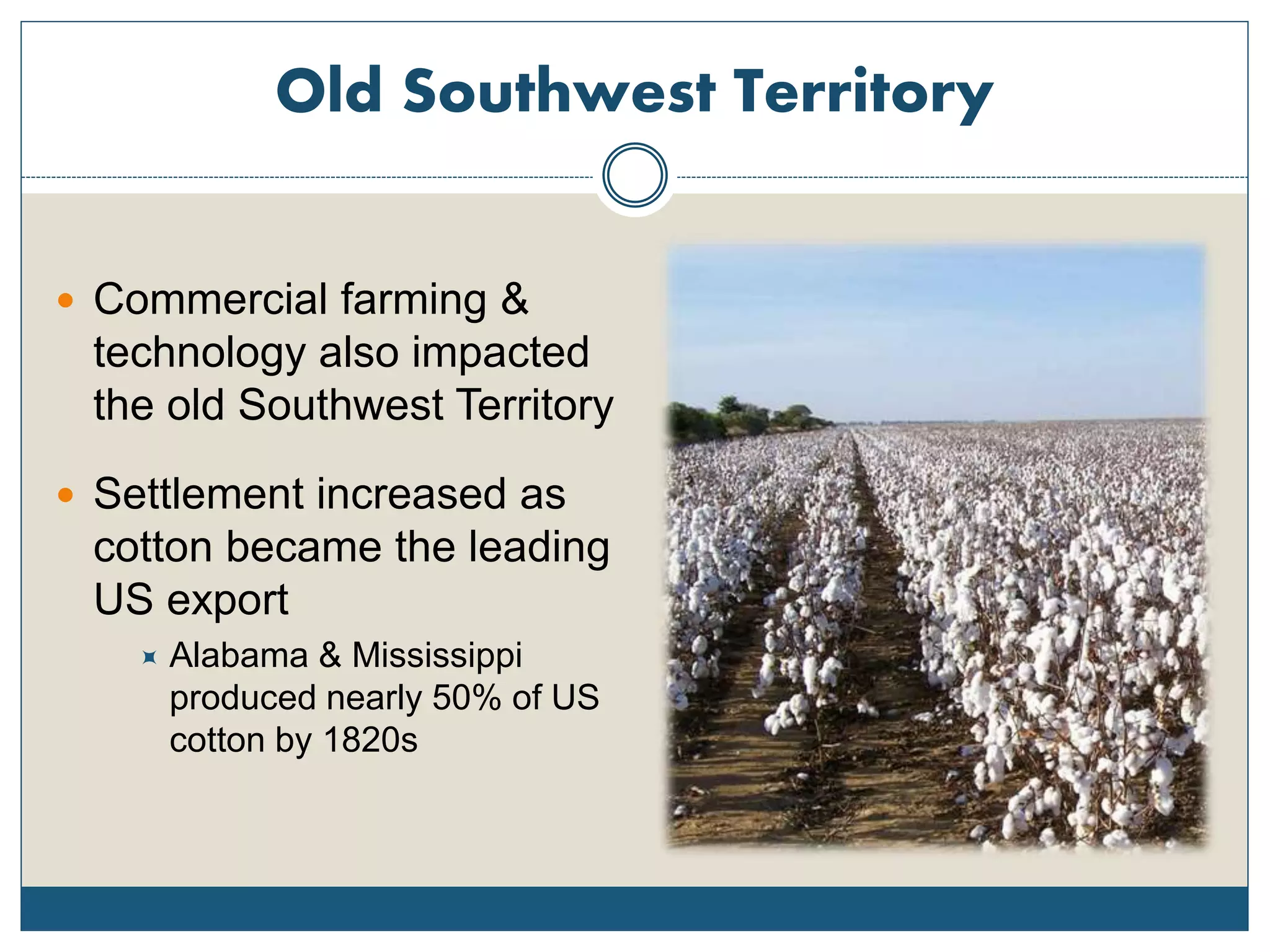 Old Southwest Territory
 Commercial farming &
technology also impacted
the old Southwest Territory
 Settlement increased as
cotton became the leading
US export
 Alabama & Mississippi
produced nearly 50% of US
cotton by 1820s
 