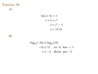 Exercice 16
    (a)

                       ln(x + 5) > π
                             x + 5 > eπ
                                   x > eπ − 5
                                   x > 12, 14

    (b)

              log0,1 (−3x)    log0,1 (12)
                     −3x      12     car la base < 1
                        x     −4 diviser par − 3
 