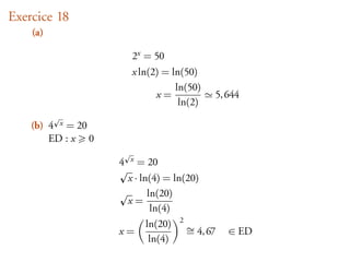Exercice 18
    (a)

                       2x = 50
                       x ln(2) = ln(50)
                                  ln(50)
                             x=            5, 644
                                   ln(2)

    (b) 4 x = 20
        ED : x 0

                   4   x   = 20
                    x · ln(4) = ln(20)
                          ln(20)
                    x=
                           ln(4)
                          ln(20) 2 ∼
                   x=              = 4, 67    ∈ ED
                           ln(4)
 