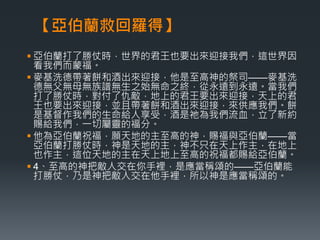 【亞伯蘭救回羅得】 
 亞伯蘭打了勝仗時，世界的君王也要出來迎接我們，這世界因 
看我們而蒙福。 
 麥基洗德帶著餅和酒出來迎接，他是至高神的祭司——麥基洗 
德無父無母無族譜無生之始無命之終，從永遠到永遠。當我們 
打了勝仗時，對付了仇敵，地上的君王要出來迎接，天上的君 
王也要出來迎接，並且帶著餅和酒出來迎接，來供應我們。餅 
是基督作我們的生命給人享受，酒是祂為我們流血，立了新約 
賜給我們，一切屬靈的福分。 
 他為亞伯蘭祝福，願天地的主至高的神，賜福與亞伯蘭——當 
亞伯蘭打勝仗時，神是天地的主，神不只在天上作主，在地上 
也作主，這位天地的主在天上地上至高的祝福都賜給亞伯蘭。 
 4、至高的神把敵人交在你手裡，是應當稱頌的——亞伯蘭能 
打勝仗，乃是神把敵人交在他手裡，所以神是應當稱頌的。 
 