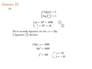 Exercice 23
    (a)
                                       log(xy) = 3
                                      log x = 1
                                            y

                              xy = 103 = 1000         1
                                x
                                y
                                  = 101 = 10              2

          De la seconde équation on tire : x = 10y.
          L’équation 1 devient :


                            (10y) · y = 1000
                               10y2 = 1000
                                                  y = 10
                                 y2 = 100
                                                 y = −10
 