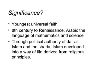 Significance? Youngest universal faith 8th century to Renaissance, Arabic the language of mathematics and science Through political authority of dar-al-Islam and the sharia, Islam developed into a way of life derived from religious principles. 