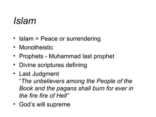 Islam Islam = Peace or surrendering Monotheistic Prophets - Muhammad last prophet Divine scriptures defining Last Judgment “ The unbelievers among the People of the Book and the pagans shall burn for ever in the fire fire of Hell” God’s will supreme 