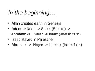 In the beginning… Allah created earth in Genesis Adam -> Noah -> Shem (Semite) -> Abraham ->  Sarah -> Isaac (Jewish faith) Isaac stayed in Palestine Abraham ->  Hagar -> Ishmael (Islam faith) 