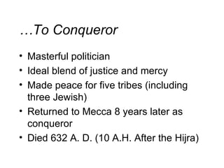 … To Conqueror Masterful politician Ideal blend of justice and mercy Made peace for five tribes (including three Jewish) Returned to Mecca 8 years later as conqueror Died 632 A. D. (10 A.H. After the Hijra) 