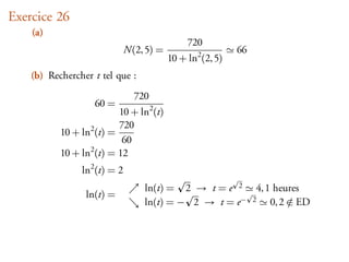 Exercice 26
    (a)
                                               720
                              N(2, 5) =                     66
                                          10 + ln2 (2, 5)
    (b) Rechercher t tel que :
                                720
                    60 =
                          10 + ln2 (t)
                          720
           10 + ln2 (t) =
                           60
           10 + ln2 (t) = 12
                ln2 (t) = 2
                                  ln(t) = 2 → t = e 2 4, 1 heures
                 ln(t) =
                                  ln(t) = − 2 → t = e− 2 0, 2 ∈ ED
                                                              /
 