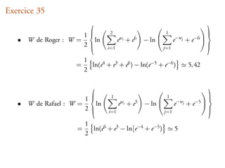Exercice 35
                                                                               
                                   2                           1
                        1                                                       
   •   W de Roger : W =   ln            e wi + e 6   − ln          e−wj   + e−6 
                                                          
                        2        i=1                         j=1
                                                                                  

                         1
                     =     ln(e4 + e3 + e6 ) − ln(e−5 + e−6 )              5, 42
                         2

                                                                               
                                   1                           1
                         1                                                      
   •   W de Rafael : W =   ln           e wi + e 5   − ln          e−wj   + e−5 
                                                          
                         2       i=1                         j=1
                                                                                  

                         1
                     =     ln(e6 + e5 − ln[e−4 + e−5 )              5
                         2
 