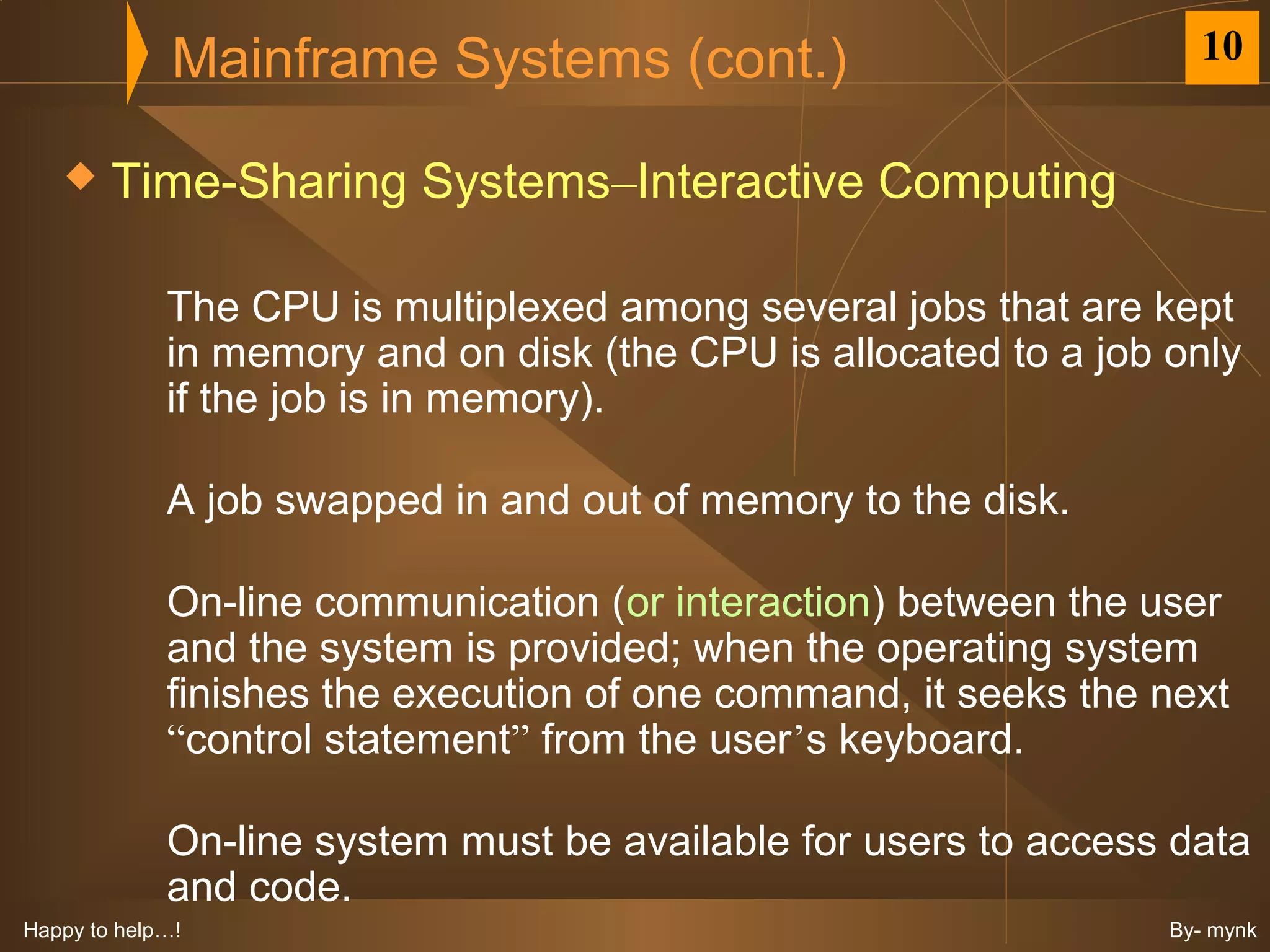 Mainframe Systems (cont.)                             10


       Time-Sharing Systems–Interactive Computing

             The CPU is multiplexed among several jobs that are kept
             in memory and on disk (the CPU is allocated to a job only
             if the job is in memory).

             A job swapped in and out of memory to the disk.

             On-line communication (or interaction) between the user
             and the system is provided; when the operating system
             finishes the execution of one command, it seeks the next
             “control statement” from the user’s keyboard.

             On-line system must be available for users to access data
             and code.
Happy to help…!                                                   By- mynk
 