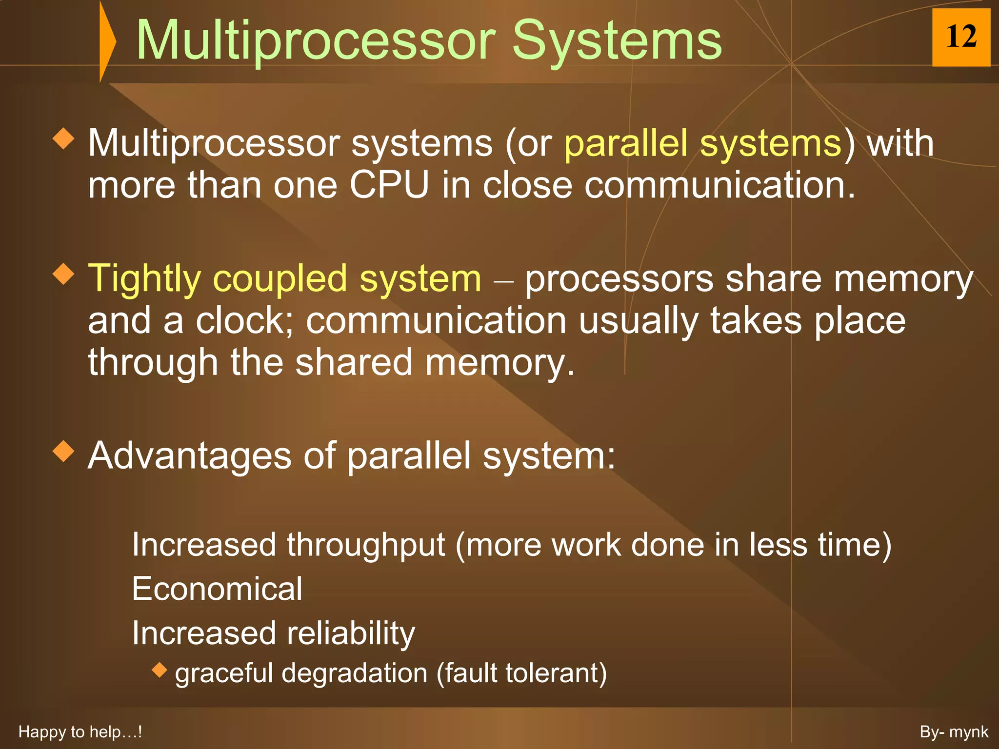 Multiprocessor Systems                                12


       Multiprocessor systems (or parallel systems) with
        more than one CPU in close communication.

       Tightly coupled system – processors share memory
        and a clock; communication usually takes place
        through the shared memory.

       Advantages of parallel system:

             Increased throughput (more work done in less time)
             Economical
             Increased reliability
                   graceful   degradation (fault tolerant)
Happy to help…!                                                   By- mynk
 
