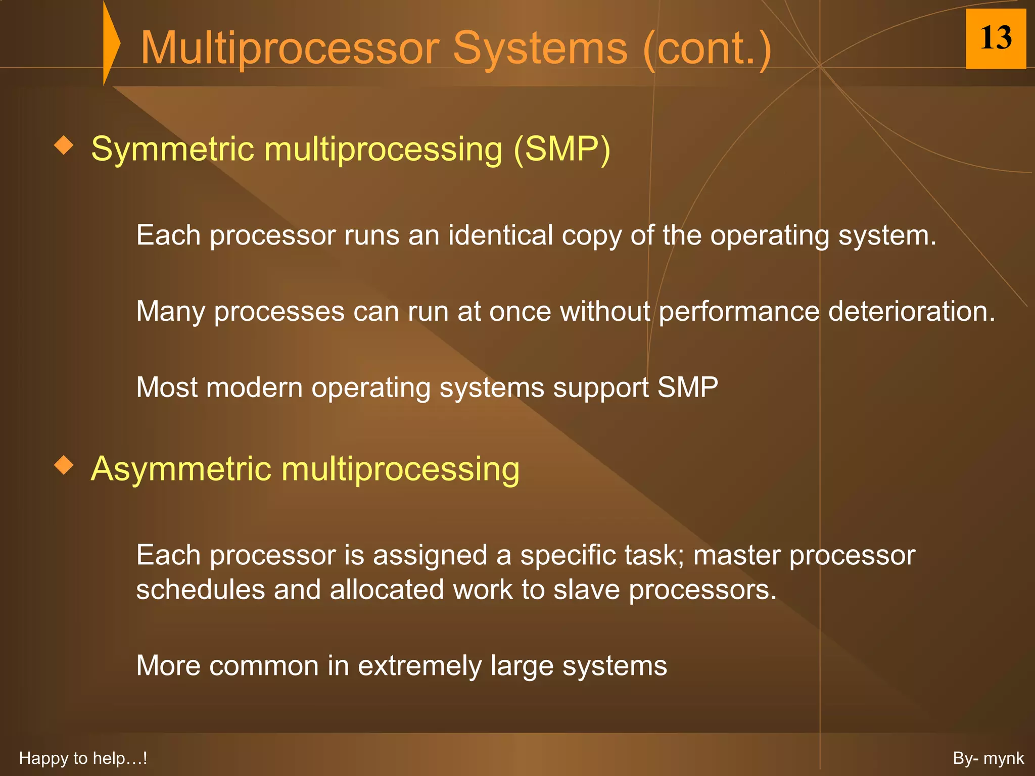 Multiprocessor Systems (cont.)                                    13


       Symmetric multiprocessing (SMP)

             Each processor runs an identical copy of the operating system.

             Many processes can run at once without performance deterioration.

             Most modern operating systems support SMP

       Asymmetric multiprocessing

             Each processor is assigned a specific task; master processor
             schedules and allocated work to slave processors.

             More common in extremely large systems


Happy to help…!                                                               By- mynk
 