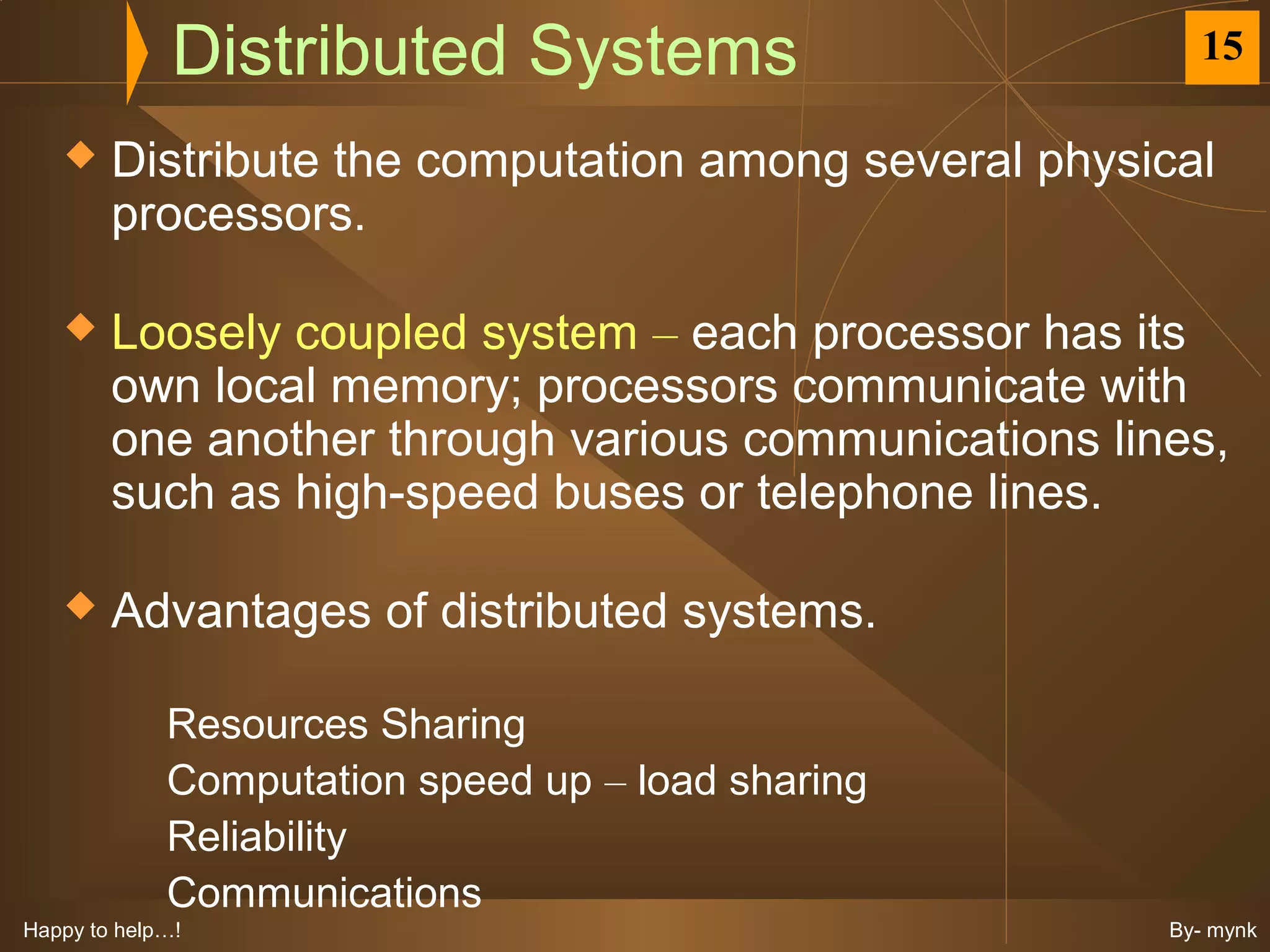 Distributed Systems                       15

       Distribute the computation among several physical
        processors.

       Loosely coupled system – each processor has its
        own local memory; processors communicate with
        one another through various communications lines,
        such as high-speed buses or telephone lines.

       Advantages of distributed systems.

             Resources Sharing
             Computation speed up – load sharing
             Reliability
             Communications
Happy to help…!                                       By- mynk
 