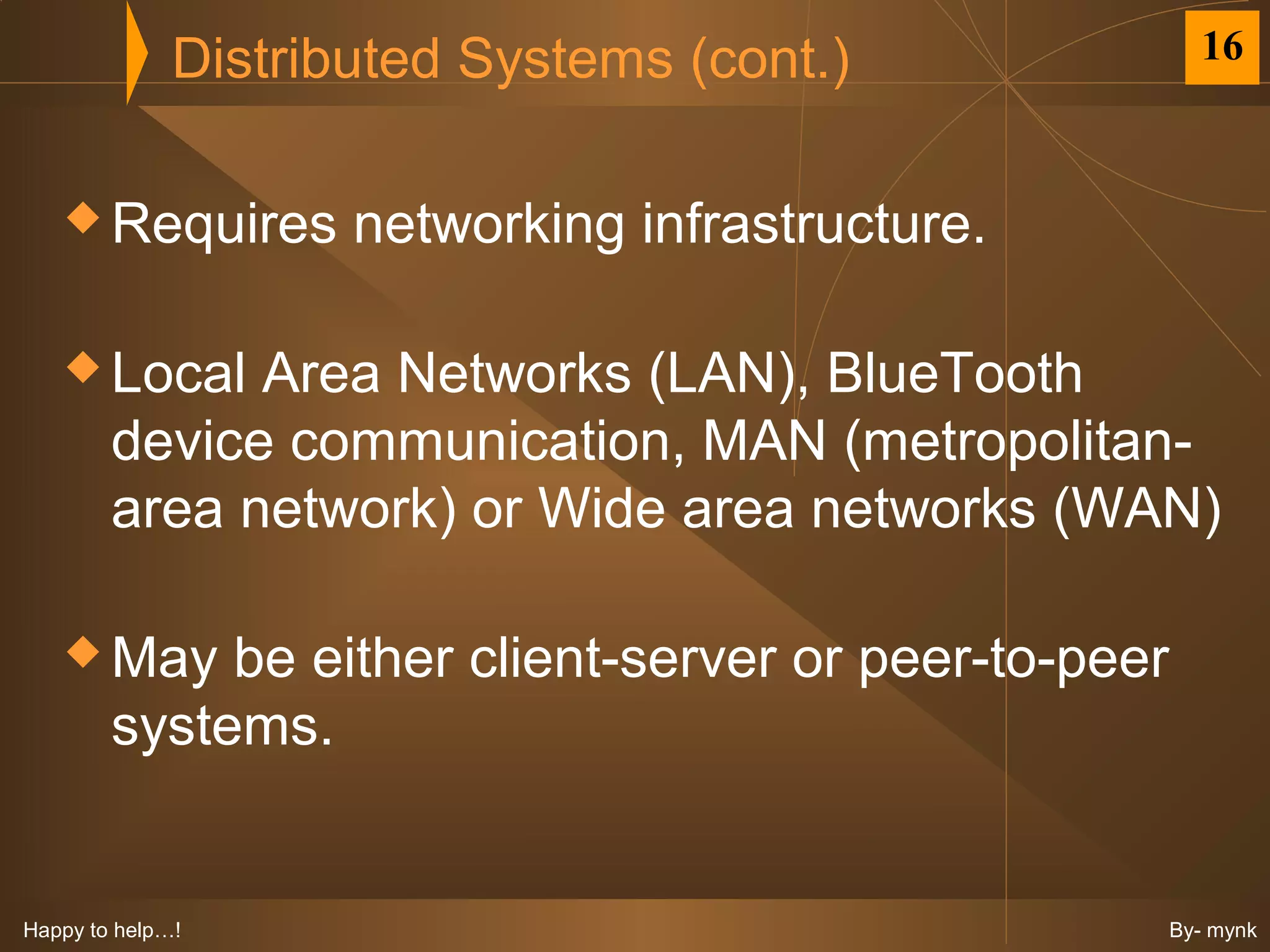Distributed Systems (cont.)                16



    Requires        networking infrastructure.

    Local    Area Networks (LAN), BlueTooth
        device communication, MAN (metropolitan-
        area network) or Wide area networks (WAN)

    May     be either client-server or peer-to-peer
        systems.


Happy to help…!                                        By- mynk
 