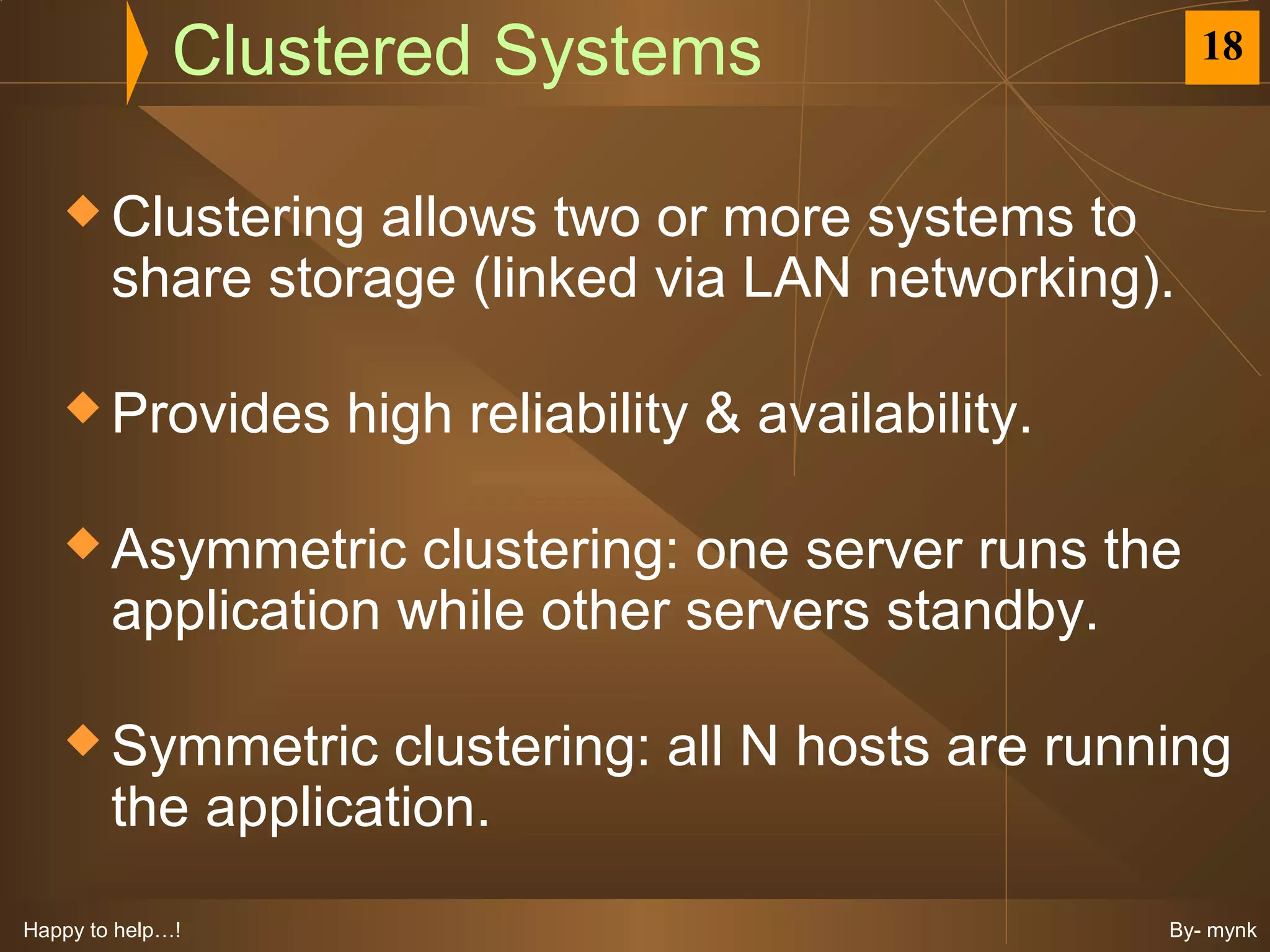 Clustered Systems                         18


    Clustering    allows two or more systems to
        share storage (linked via LAN networking).

    Provides      high reliability & availability.

    Asymmetric      clustering: one server runs the
        application while other servers standby.

    Symmetric      clustering: all N hosts are running
        the application.
Happy to help…!                                       By- mynk
 