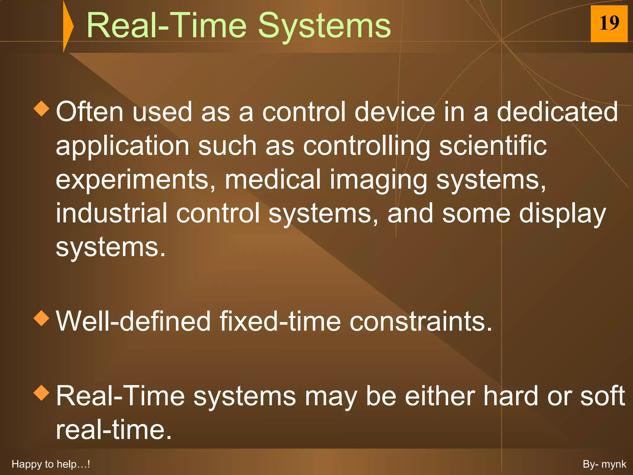 Real-Time Systems                      19



    Often    used as a control device in a dedicated
        application such as controlling scientific
        experiments, medical imaging systems,
        industrial control systems, and some display
        systems.

    Well-defined      fixed-time constraints.

    Real-Time       systems may be either hard or soft
        real-time.
Happy to help…!                                    By- mynk
 