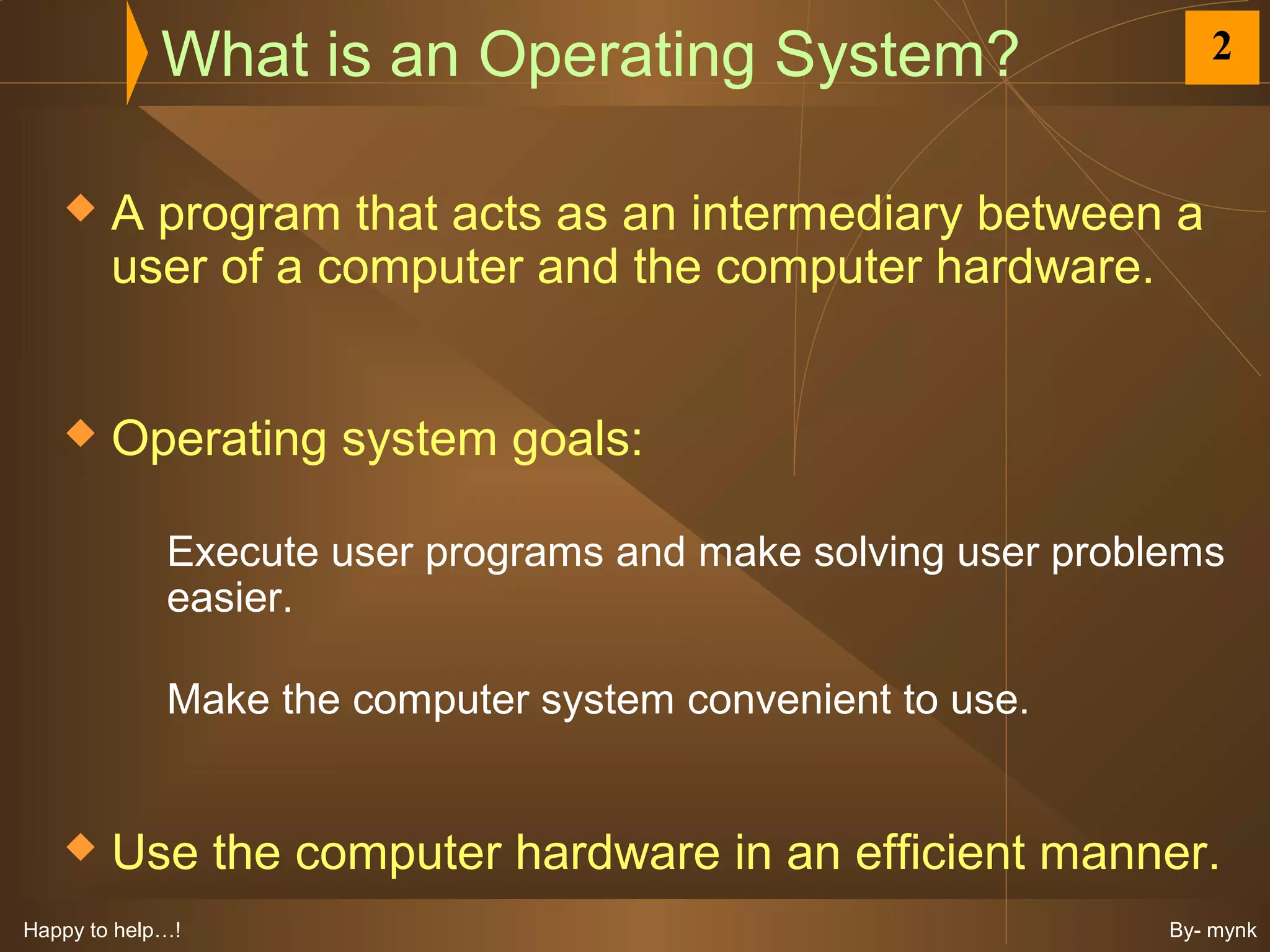 What is an Operating System?                        2


       A program that acts as an intermediary between a
        user of a computer and the computer hardware.


       Operating system goals:

             Execute user programs and make solving user problems
             easier.

             Make the computer system convenient to use.


       Use the computer hardware in an efficient manner.
Happy to help…!                                               By- mynk
 