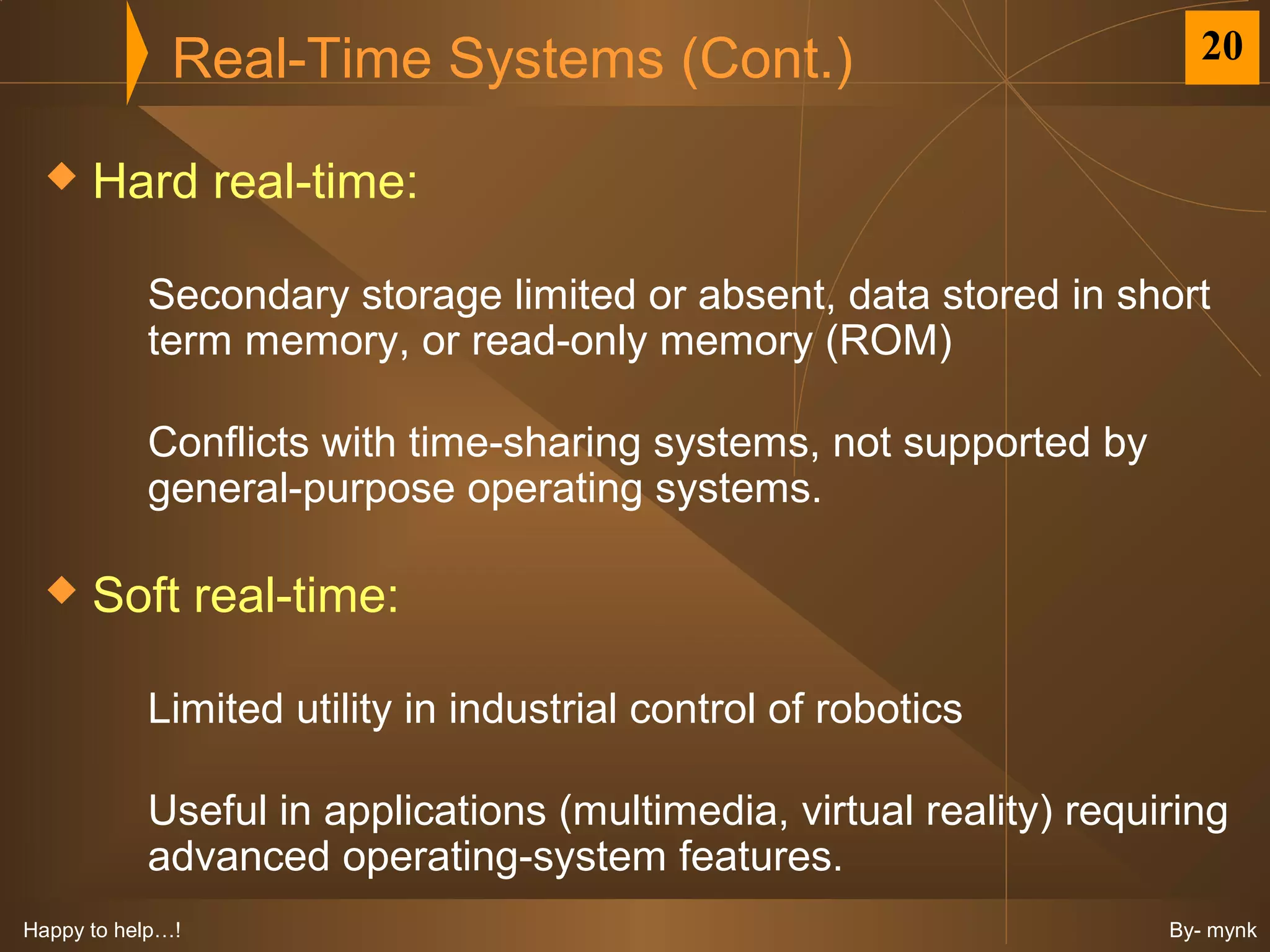 Real-Time Systems (Cont.)                                20


     Hard real-time:

           Secondary storage limited or absent, data stored in short
           term memory, or read-only memory (ROM)

           Conflicts with time-sharing systems, not supported by
           general-purpose operating systems.

     Soft real-time:

           Limited utility in industrial control of robotics

           Useful in applications (multimedia, virtual reality) requiring
           advanced operating-system features.
Happy to help…!                                                      By- mynk
 