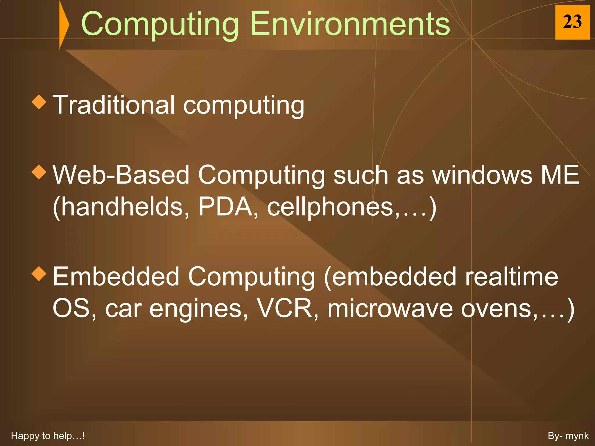 Computing Environments           23



    Traditional    computing

    Web-Based      Computing such as windows ME
        (handhelds, PDA, cellphones,…)

    Embedded      Computing (embedded realtime
        OS, car engines, VCR, microwave ovens,…)



Happy to help…!                              By- mynk
 
