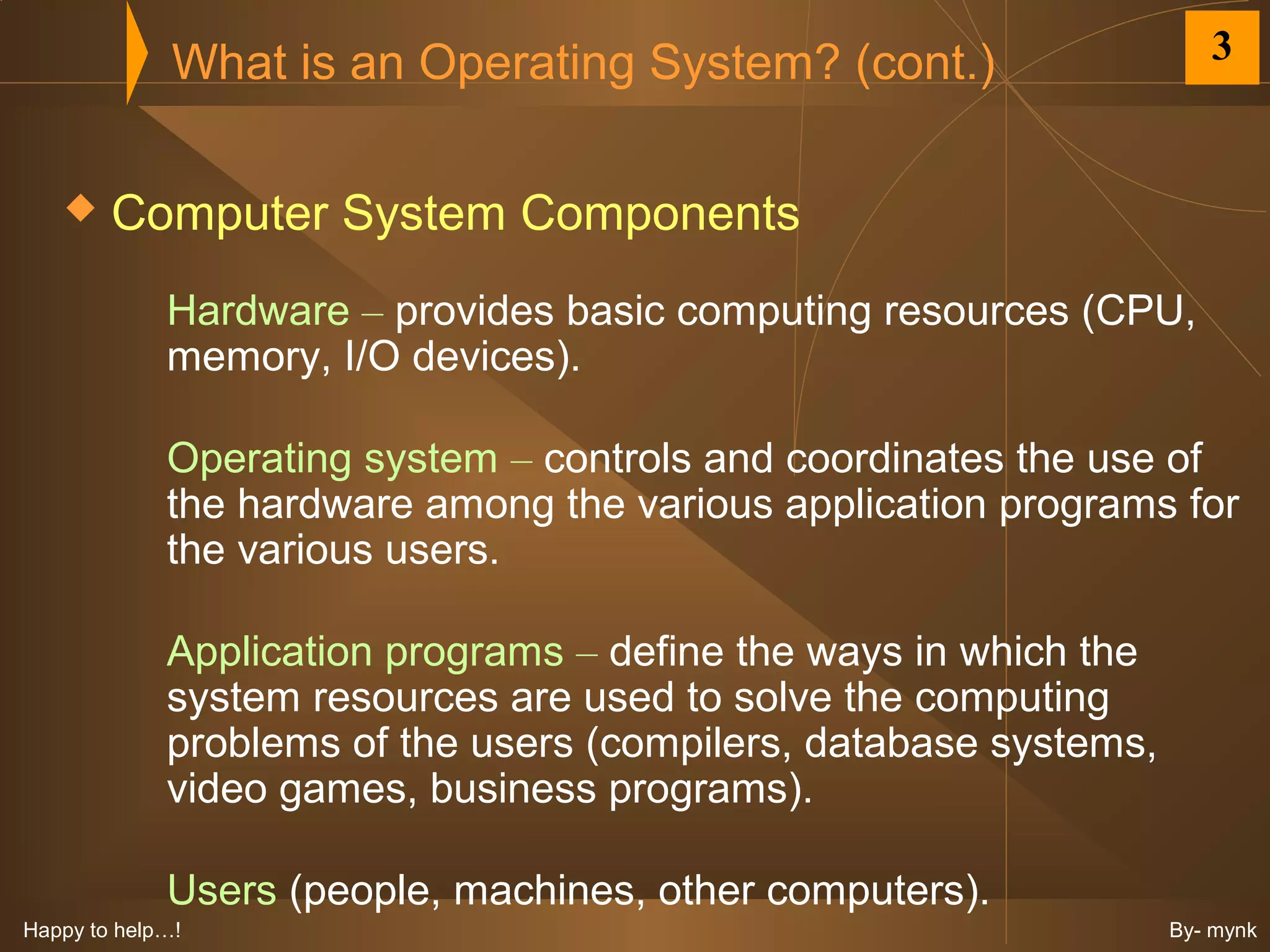 What is an Operating System? (cont.)                    3


       Computer System Components
             Hardware – provides basic computing resources (CPU,
             memory, I/O devices).

             Operating system – controls and coordinates the use of
             the hardware among the various application programs for
             the various users.

             Application programs – define the ways in which the
             system resources are used to solve the computing
             problems of the users (compilers, database systems,
             video games, business programs).

             Users (people, machines, other computers).
Happy to help…!                                                    By- mynk
 
